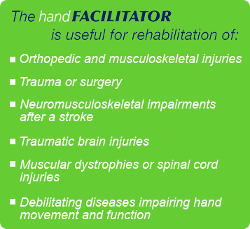 The handFACILITATOR is useful for rehabilitation of Orthopedic and musculoskeletal injuries, Trauma or surgery, Neuromusculoskeletal impairments after stroke, Traumatic brain injuries, Muscular dystrophies or spinal cord injuries, Debilitating diseases impairing hand movement
and function.